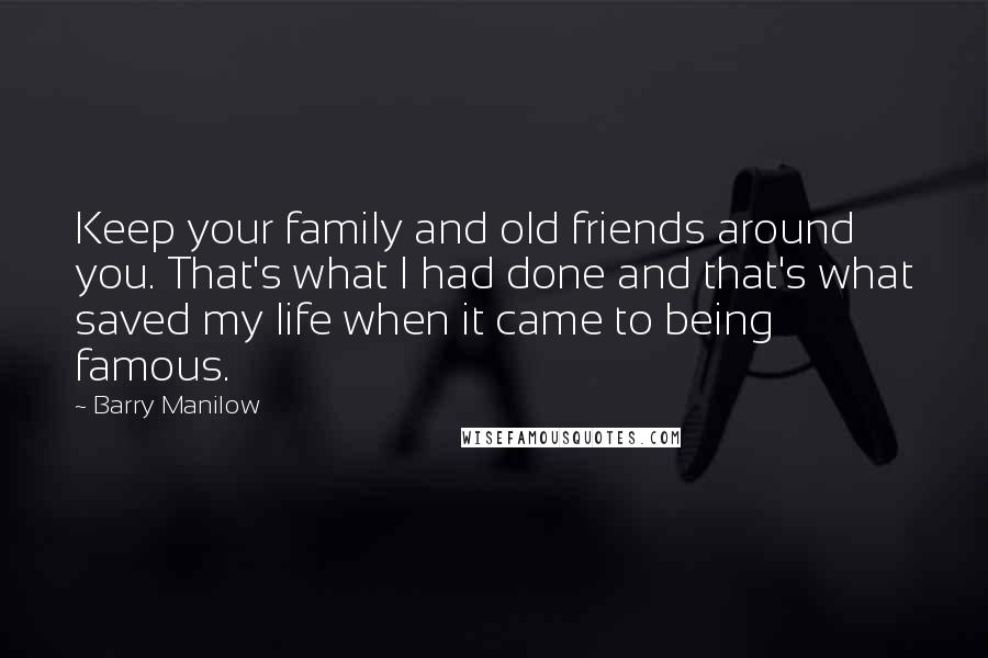 Barry Manilow Quotes: Keep your family and old friends around you. That's what I had done and that's what saved my life when it came to being famous.