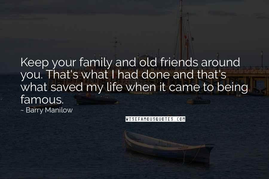 Barry Manilow Quotes: Keep your family and old friends around you. That's what I had done and that's what saved my life when it came to being famous.