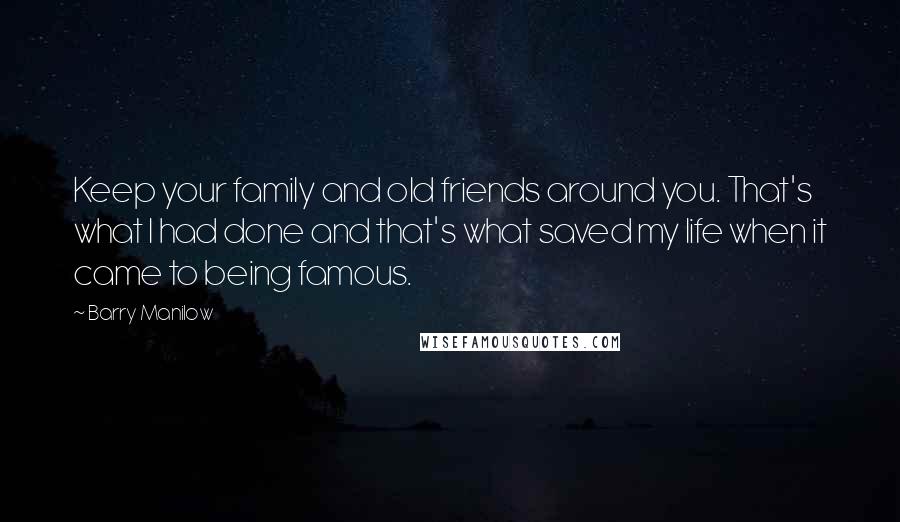 Barry Manilow Quotes: Keep your family and old friends around you. That's what I had done and that's what saved my life when it came to being famous.