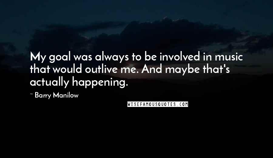 Barry Manilow Quotes: My goal was always to be involved in music that would outlive me. And maybe that's actually happening.