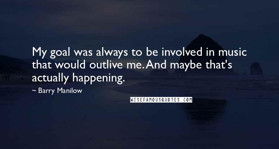 Barry Manilow Quotes: My goal was always to be involved in music that would outlive me. And maybe that's actually happening.