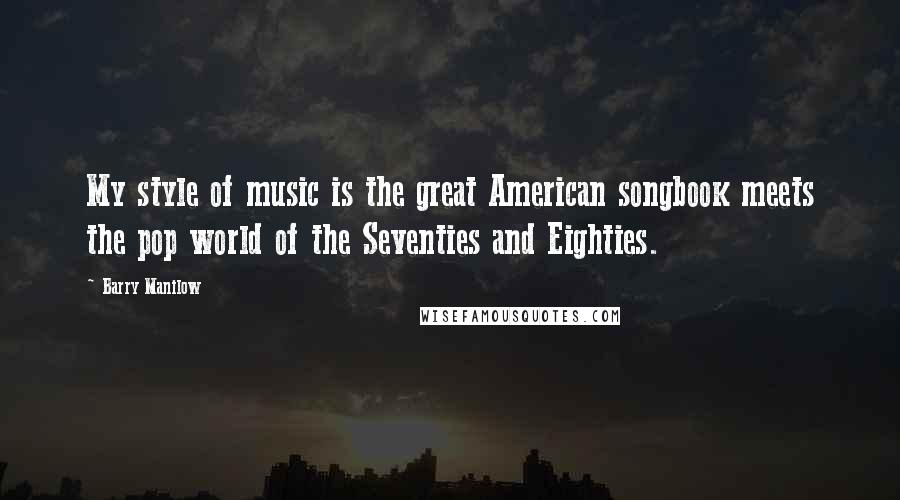 Barry Manilow Quotes: My style of music is the great American songbook meets the pop world of the Seventies and Eighties.