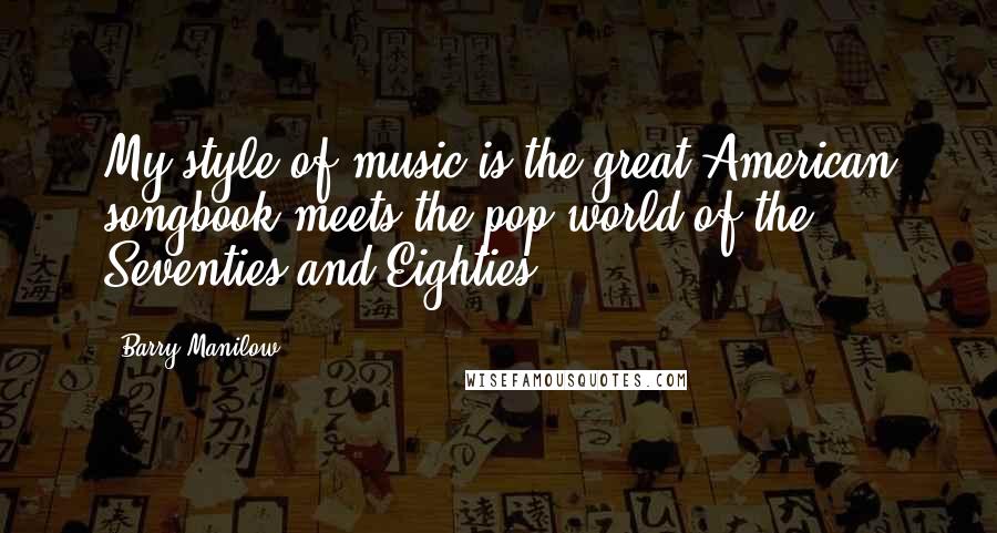 Barry Manilow Quotes: My style of music is the great American songbook meets the pop world of the Seventies and Eighties.