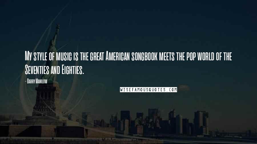Barry Manilow Quotes: My style of music is the great American songbook meets the pop world of the Seventies and Eighties.