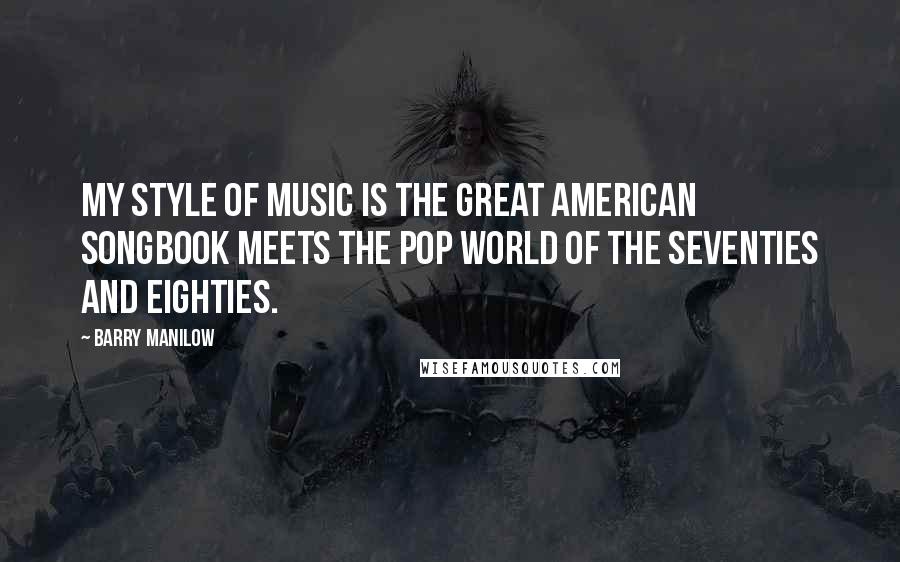 Barry Manilow Quotes: My style of music is the great American songbook meets the pop world of the Seventies and Eighties.
