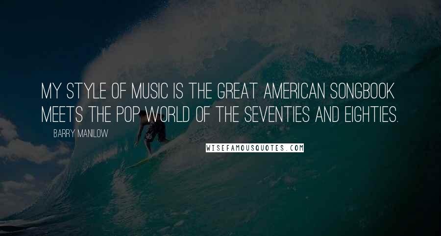 Barry Manilow Quotes: My style of music is the great American songbook meets the pop world of the Seventies and Eighties.