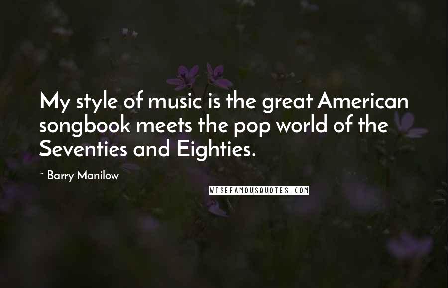 Barry Manilow Quotes: My style of music is the great American songbook meets the pop world of the Seventies and Eighties.