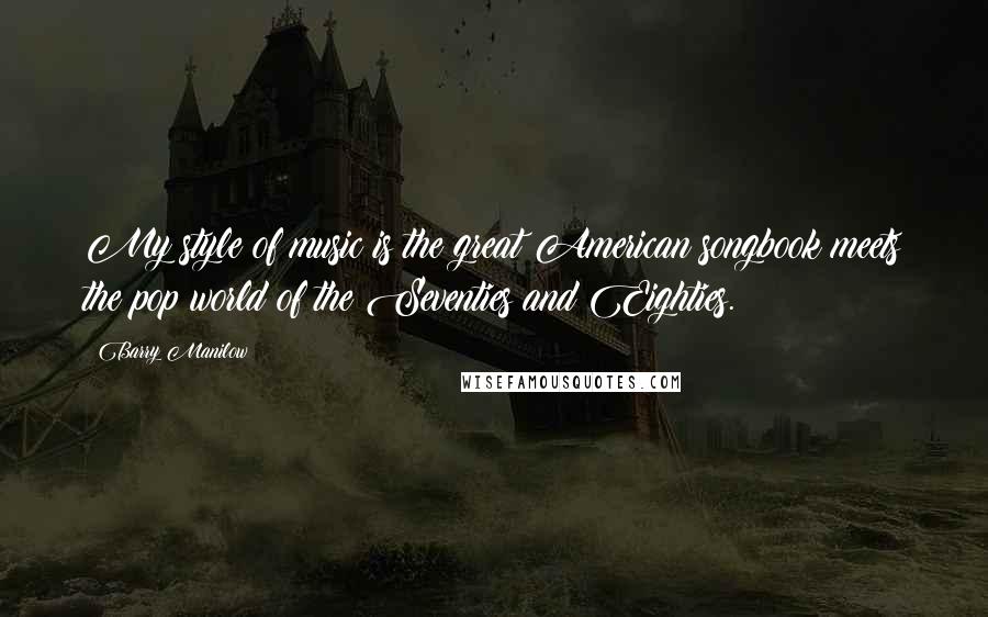 Barry Manilow Quotes: My style of music is the great American songbook meets the pop world of the Seventies and Eighties.