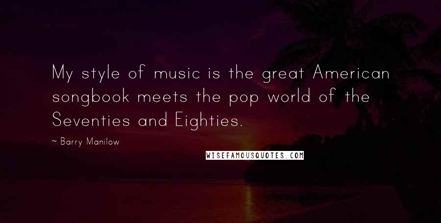 Barry Manilow Quotes: My style of music is the great American songbook meets the pop world of the Seventies and Eighties.