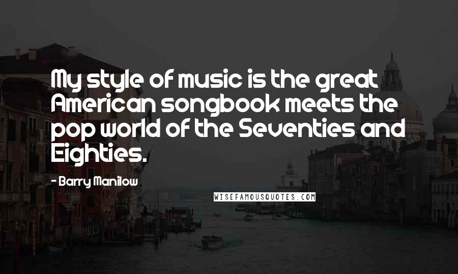 Barry Manilow Quotes: My style of music is the great American songbook meets the pop world of the Seventies and Eighties.