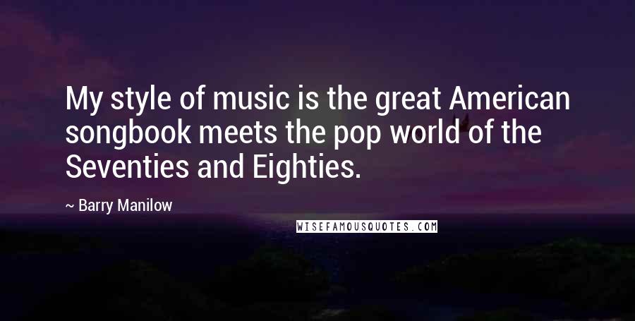 Barry Manilow Quotes: My style of music is the great American songbook meets the pop world of the Seventies and Eighties.