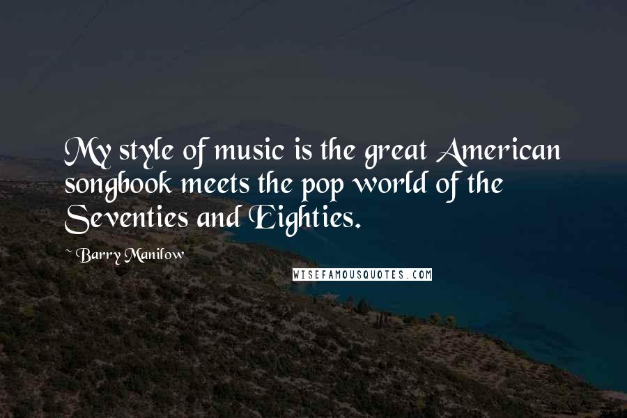 Barry Manilow Quotes: My style of music is the great American songbook meets the pop world of the Seventies and Eighties.