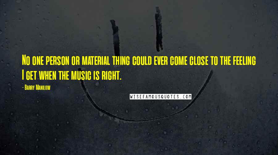 Barry Manilow Quotes: No one person or material thing could ever come close to the feeling I get when the music is right.