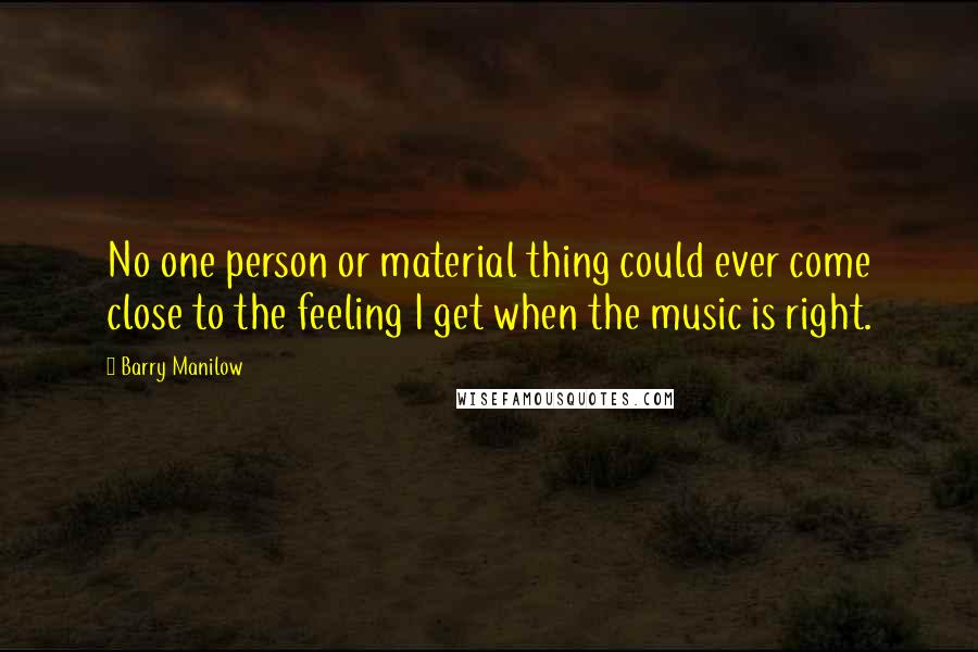 Barry Manilow Quotes: No one person or material thing could ever come close to the feeling I get when the music is right.