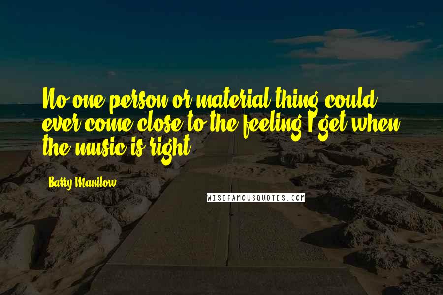 Barry Manilow Quotes: No one person or material thing could ever come close to the feeling I get when the music is right.