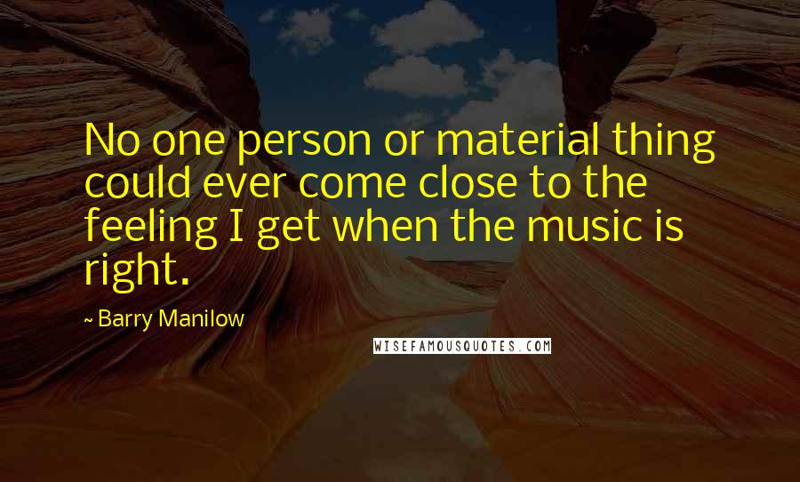 Barry Manilow Quotes: No one person or material thing could ever come close to the feeling I get when the music is right.