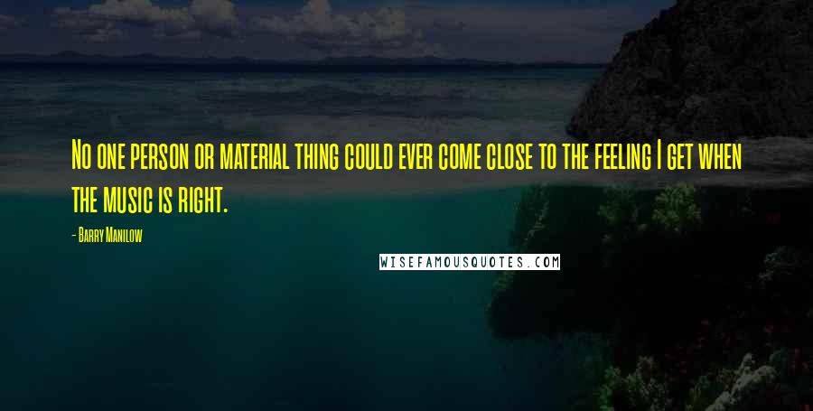 Barry Manilow Quotes: No one person or material thing could ever come close to the feeling I get when the music is right.