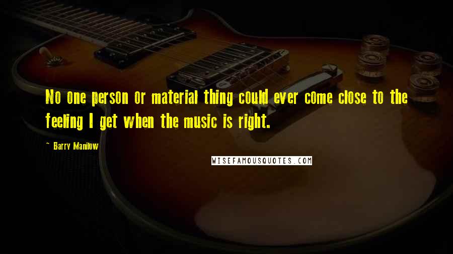 Barry Manilow Quotes: No one person or material thing could ever come close to the feeling I get when the music is right.