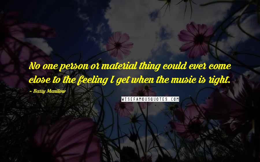 Barry Manilow Quotes: No one person or material thing could ever come close to the feeling I get when the music is right.