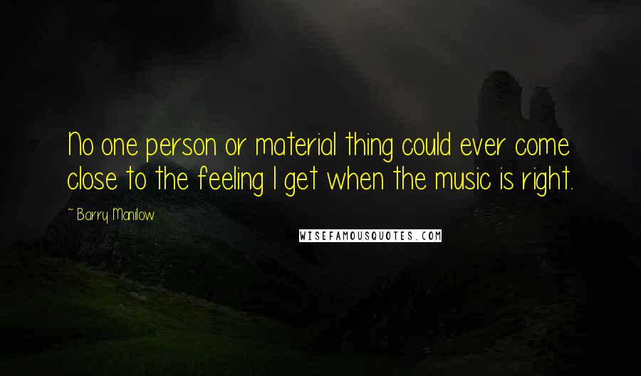 Barry Manilow Quotes: No one person or material thing could ever come close to the feeling I get when the music is right.