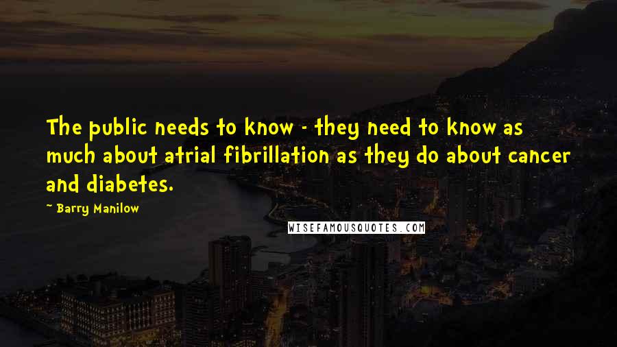 Barry Manilow Quotes: The public needs to know - they need to know as much about atrial fibrillation as they do about cancer and diabetes.