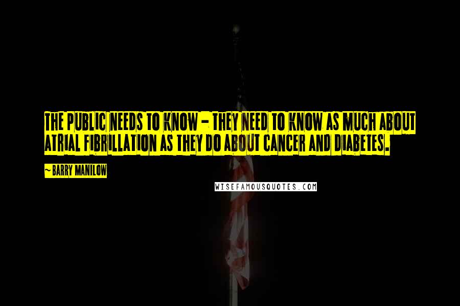 Barry Manilow Quotes: The public needs to know - they need to know as much about atrial fibrillation as they do about cancer and diabetes.