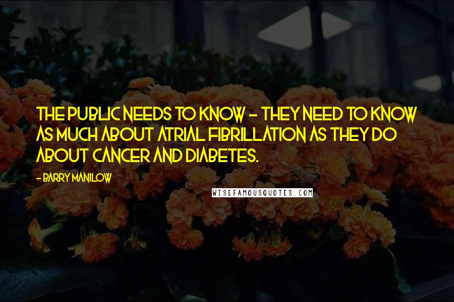 Barry Manilow Quotes: The public needs to know - they need to know as much about atrial fibrillation as they do about cancer and diabetes.