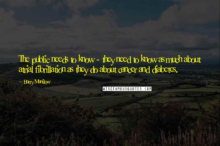 Barry Manilow Quotes: The public needs to know - they need to know as much about atrial fibrillation as they do about cancer and diabetes.