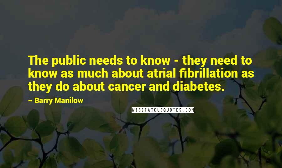 Barry Manilow Quotes: The public needs to know - they need to know as much about atrial fibrillation as they do about cancer and diabetes.