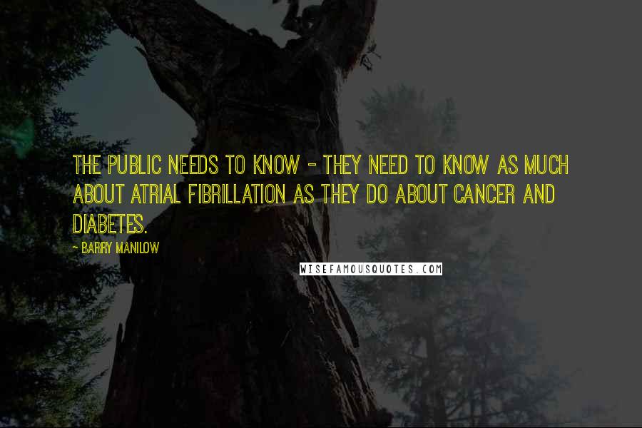 Barry Manilow Quotes: The public needs to know - they need to know as much about atrial fibrillation as they do about cancer and diabetes.