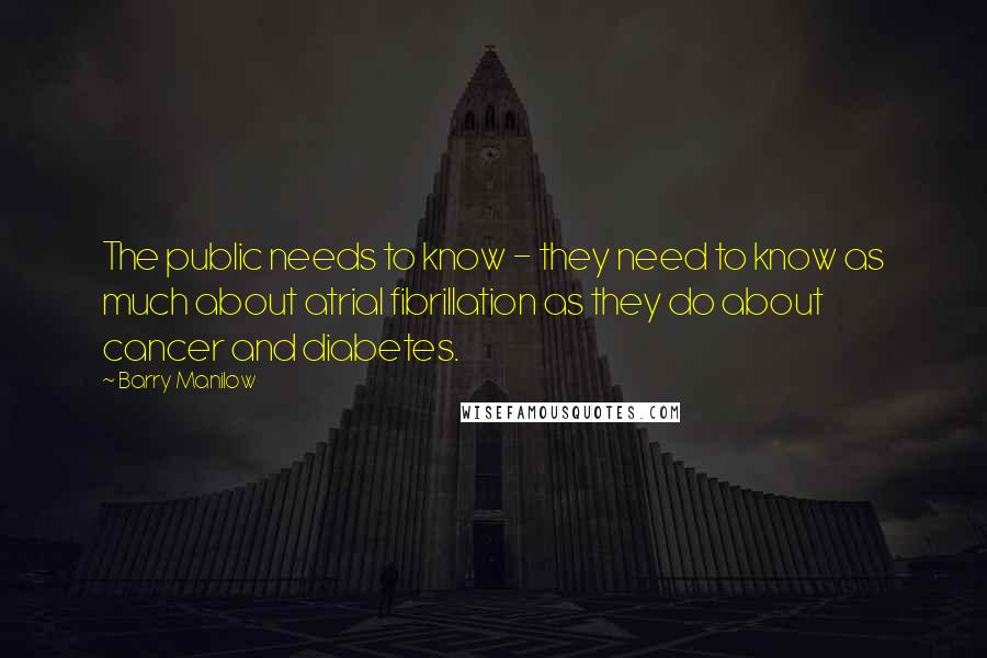 Barry Manilow Quotes: The public needs to know - they need to know as much about atrial fibrillation as they do about cancer and diabetes.