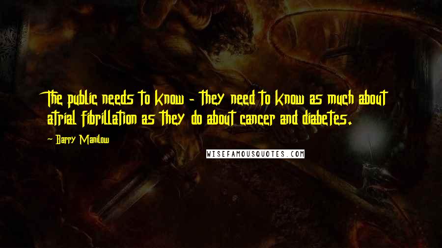 Barry Manilow Quotes: The public needs to know - they need to know as much about atrial fibrillation as they do about cancer and diabetes.