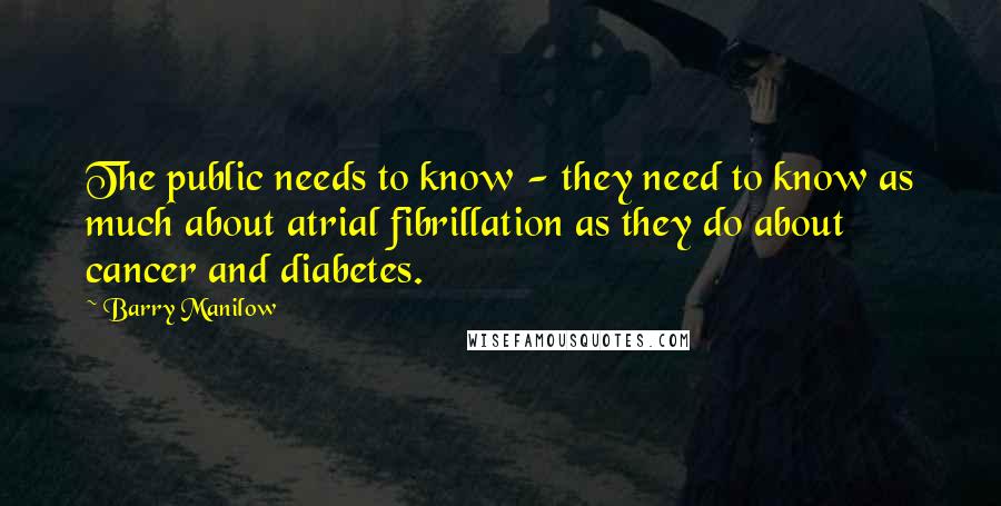 Barry Manilow Quotes: The public needs to know - they need to know as much about atrial fibrillation as they do about cancer and diabetes.