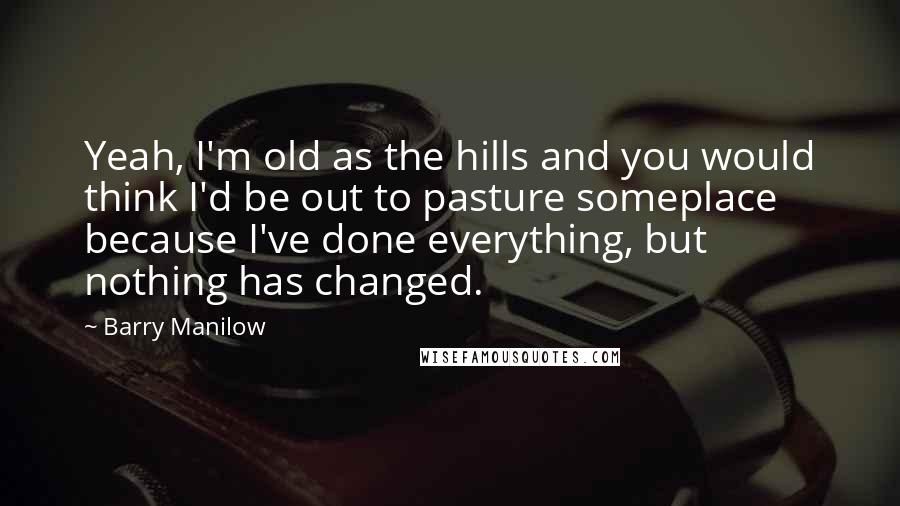 Barry Manilow Quotes: Yeah, I'm old as the hills and you would think I'd be out to pasture someplace because I've done everything, but nothing has changed.