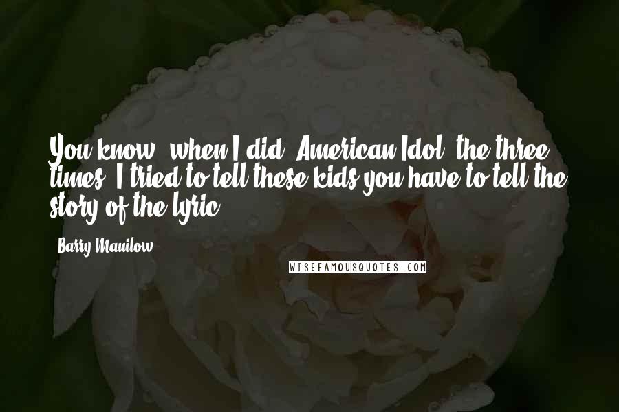 Barry Manilow Quotes: You know, when I did 'American Idol' the three times, I tried to tell these kids you have to tell the story of the lyric.