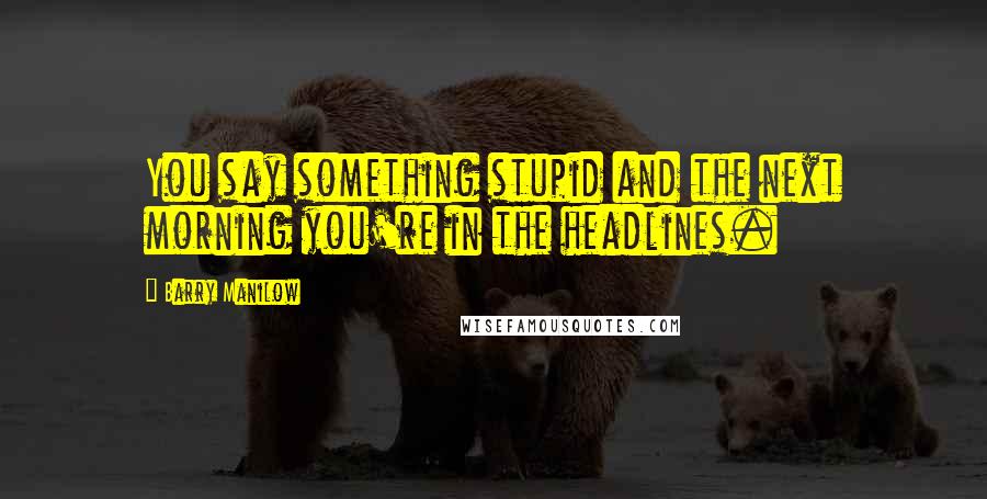 Barry Manilow Quotes: You say something stupid and the next morning you're in the headlines.