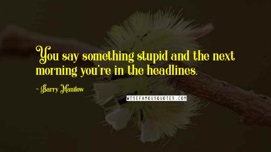 Barry Manilow Quotes: You say something stupid and the next morning you're in the headlines.