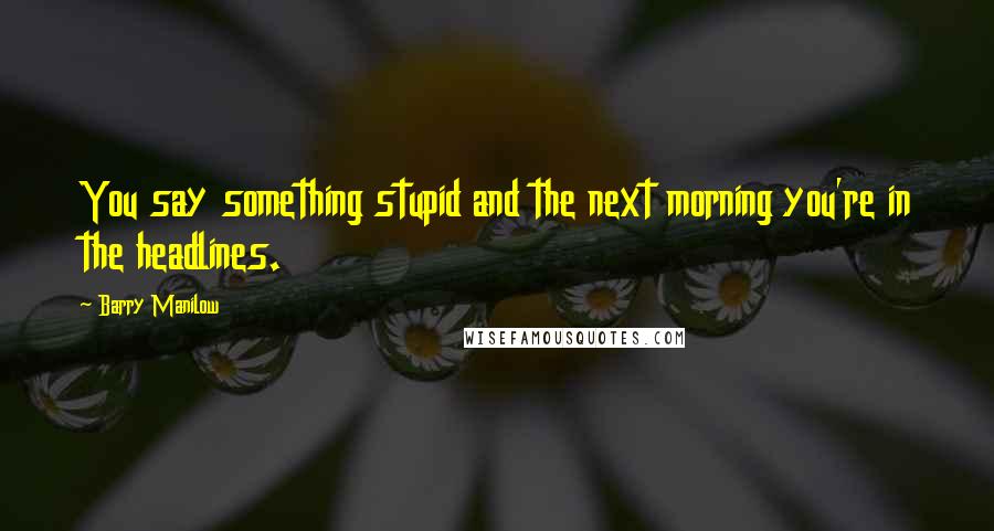 Barry Manilow Quotes: You say something stupid and the next morning you're in the headlines.