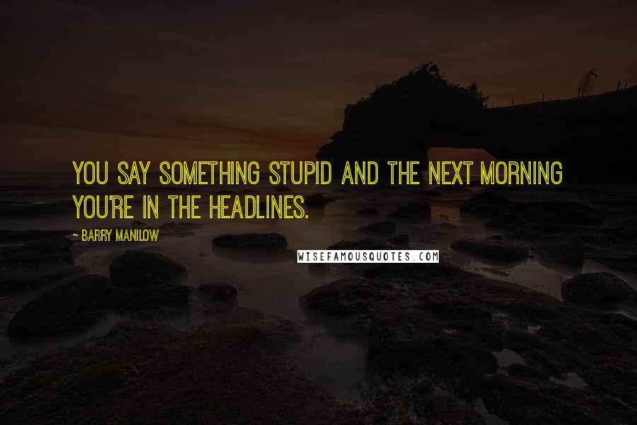 Barry Manilow Quotes: You say something stupid and the next morning you're in the headlines.