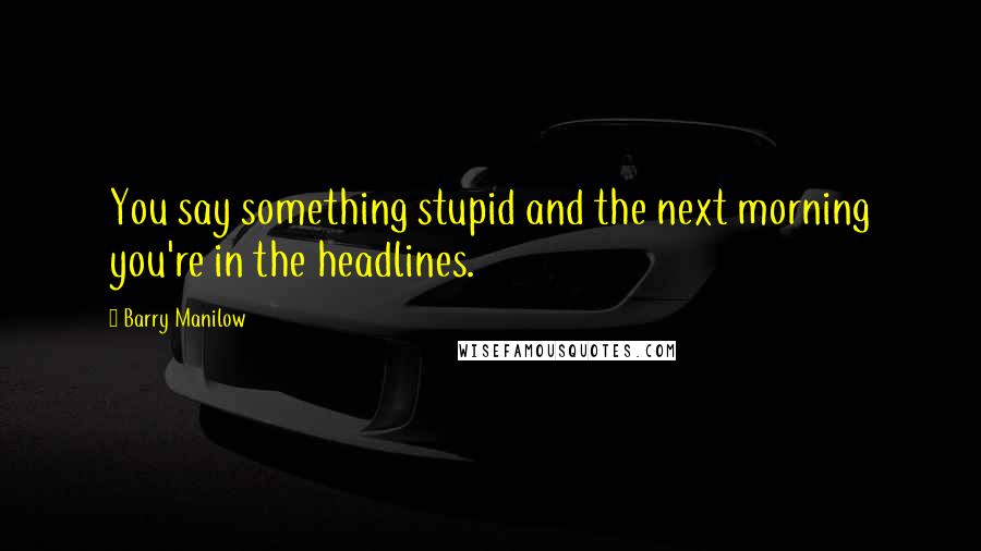 Barry Manilow Quotes: You say something stupid and the next morning you're in the headlines.