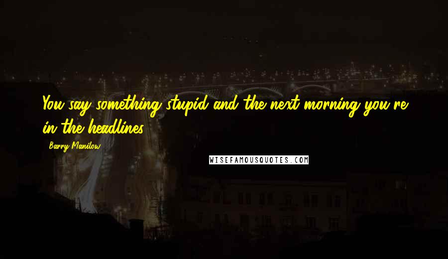 Barry Manilow Quotes: You say something stupid and the next morning you're in the headlines.