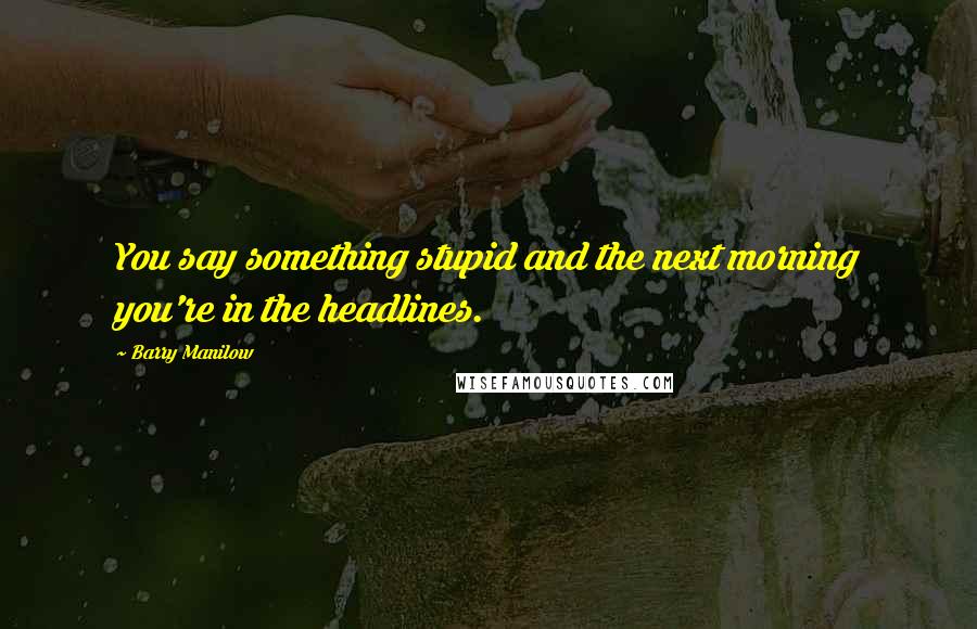 Barry Manilow Quotes: You say something stupid and the next morning you're in the headlines.