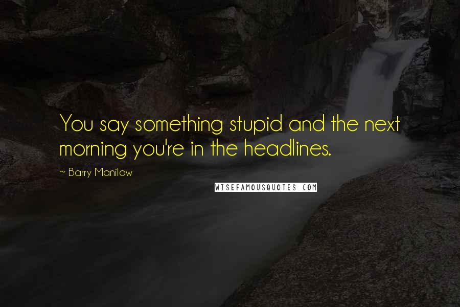 Barry Manilow Quotes: You say something stupid and the next morning you're in the headlines.