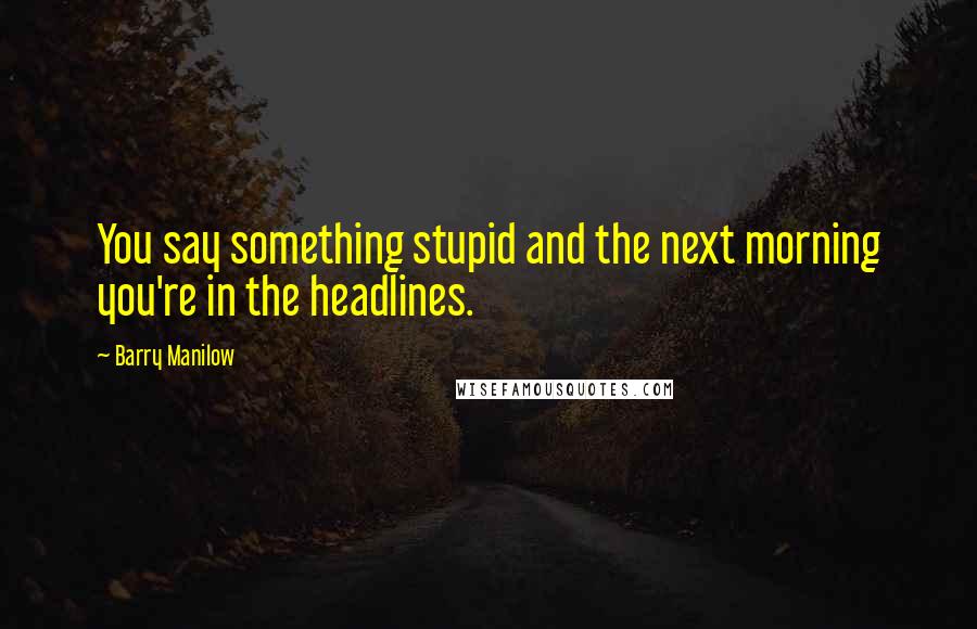 Barry Manilow Quotes: You say something stupid and the next morning you're in the headlines.