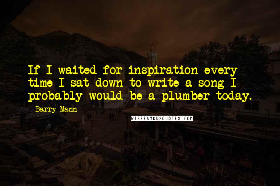 Barry Mann Quotes: If I waited for inspiration every time I sat down to write a song I probably would be a plumber today.