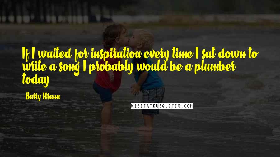 Barry Mann Quotes: If I waited for inspiration every time I sat down to write a song I probably would be a plumber today.