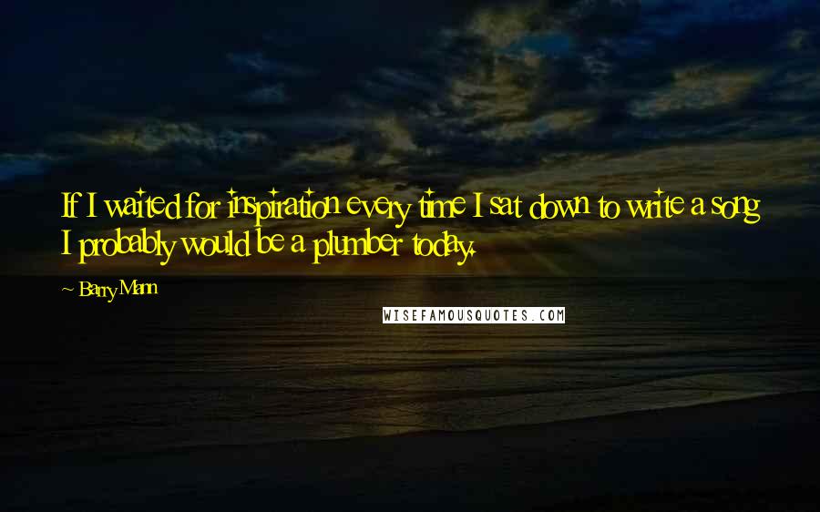 Barry Mann Quotes: If I waited for inspiration every time I sat down to write a song I probably would be a plumber today.