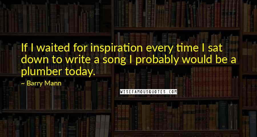 Barry Mann Quotes: If I waited for inspiration every time I sat down to write a song I probably would be a plumber today.