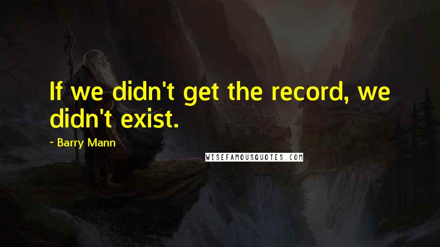 Barry Mann Quotes: If we didn't get the record, we didn't exist.