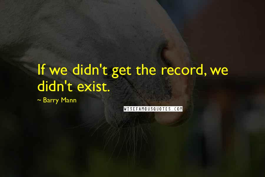 Barry Mann Quotes: If we didn't get the record, we didn't exist.